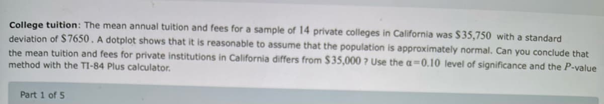 College tuition: The mean annual tuition and fees for a sample of 14 private colleges in California was $35,750 with a standard
deviation of $7650. A dotplot shows that it is reasonable to assume that the population is approximately normal. Can you conclude that
the mean tuition and fees for private institutions in California differs from $35,000 ? Use the a=0.10 level of significance and the P-value
method with the TI-84 Plus calculator.
Part 1 of 5
