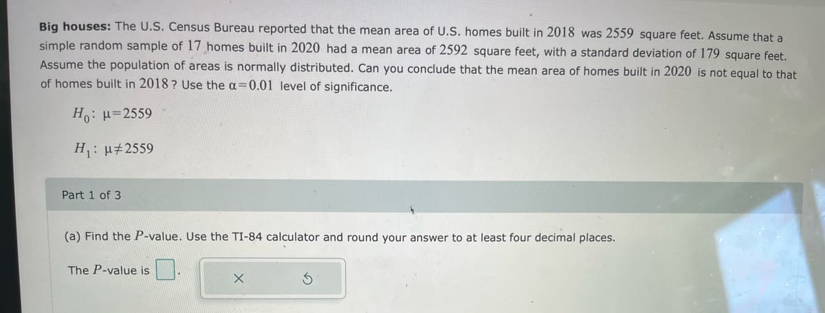 Big houses: The U.S. Census Bureau reported that the mean area of U.S. homes built in 2018 was 2559 square feet. Assume that a
simple random sample of 17 homes built in 2020 had a mean area of 2592 square feet, with a standard deviation of 179 square feet.
Assume the population of areas is normally distributed. Can you conclude that the mean area of homes built in 2020 is not equal to that
of homes built in 2018 ? Use the a=0.01 level of significance.
H: µ=2559
H: u#2559
Part 1 of 3
(a) Find the P-value. Use the TI-84 calculator and round your answer to at least four decimal places.
The P-value is
