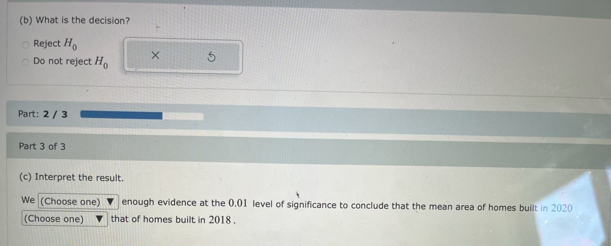 (b) What is the decision?
O Reject Ho
Do not reject H,
Part: 2/ 3
Part 3 of 3
(c) Interpret the result.
We (Choose one) ▼ enough evidence at the 0.01 level of significance to conclude that the mean area of homes built in 2020
(Choose one)
▼ that of homes built in 2018.
