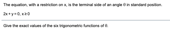 The equation, with a restriction on x, is the terminal side of an angle 0 in standard position.
2x +y = 0, x20
Give the exact values of the six trigonometric functions of 0.
