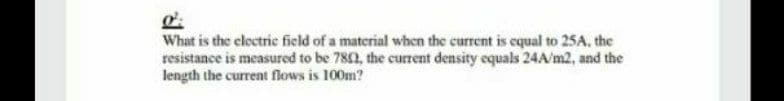 What is the clectric field of a material when the current is equal to 25A, the
resistance is measured to be 782, the curent density equals 24A/m2, and the
length the current flows is 100m?
