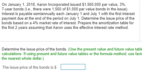 On January 1, 2018, Aaron Incorporated issued $1,560,000 par value, 3%,
7-year bonds (i.e., there were 1,560 of $1,000 par value bonds in the issue).
Interest is payable semiannually each January 1 and July 1 with the first interest
payment due at the end of the period on July 1. Determine the issue price of the
bonds based on a 4% market rate of interest. Prepare the amortization table for
the first 2 years assuming that Aaron uses the effective interest rate method.
Determine the issue price of the bonds. (Use the present value and future value table
calculations. If using present and future value tables or the formula method, use fact
the nearest whole dollar.)
The issue price of the bonds is $