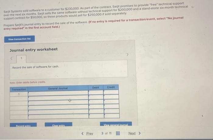 Sarjit Systems sold software to a customer for $230,000. As part of the contract, Sarjit promises to provide "free" technical support
over the next six months. Sarjit sells the same software without technical support for $200,000 and a stand-alone six-month technical
support contract for $50,000, so these products would sell for $250,000 if sold separately.
Prepare Sarjit's journal entry to record the sale of the software. (If no entry is required for a transaction/event, select "No journal
entry required" in the first account field.)
View transaction list
Journal entry worksheet
1
Record the sale of software for cash.
Note: Enter debits before credits
Transaction
1
General Journal
Debit
Credit
Recept natry
Clear entry
View general journal
< Prev
3 of 11
Next >