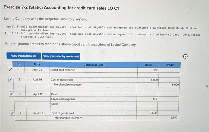 Exercise 7-2 (Static) Accounting for credit card sales LO C1
Levine Company uses the perpetual inventory system.
April 8 Sold merchandise for $8,400 (that had cost $6,000) and accepted the customer's Suntrust Bank Card. Suntrust
charges a 4 fee.
April 12 Sold merchandise for $5,600 (that had cost $3,500) and accepted the customer's Continental Card. Continental-
charges a 2.5t fee.
Prepare journal entries to record the above credit card transactions of Levine Company.
View transaction list
View journal entry worksheet
No
Date
General Journal
1
April 08
Credit card expense
2
April 08
Cost of goods sold
Merchandise inventory
3
April 12
Cash
Credit card expense
Sales
Debit
Credit
336
6,000
6,000
140
4
April 12
Cost of goods sold
3,500
Merchandise inventory
3,500