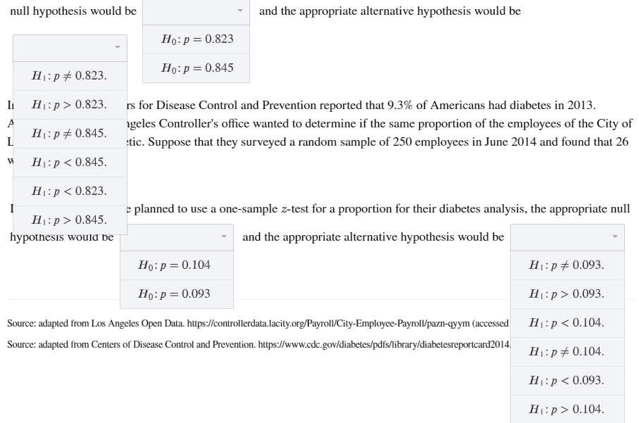 null hypothesis would be
and the appropriate alternative hypothesis would be
Ho:p= 0.823
Họ:p=0.845
H:p#0.823.
H1:p> 0.823.
rs for Disease Control and Prevention reported that 9.3% of Americans had diabetes in 2013.
A
igeles Controller's office wanted to determine if the same proportion of the employees of the City of
H1:p# 0.845.
L
tic. Suppose that they surveyed a random sample of 250 employees in June 2014 and found that 26
H:p < 0.845.
H1:p < 0.823.
e planned to use a one-sample z-test for a proportion for their diabetes analysis, the appropriate null
H1:p> 0.845.
hypotnesis would be
and the appropriate alternative hypothesis would be
Ho:p= 0.104
H1:p# 0.093.
Ho:p = 0.093
H:p> 0.093.
Source: adapted from Los Angeles Open Data. https://controllerdata.lacity.org/Payroll/City-Employee-Payroll/pazn-qyym (accessed
H1:p < 0.104.
Source: adapted from Centers of Disease Control and Prevention. https://www.cdc.gov/diabetes/pdfs/library/diabetesreportcard2014.
H:p# 0.104.
H:p < 0.093.
H:p> 0.104.
