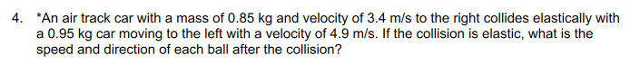 4. *An air track car with a mass of 0.85 kg and velocity of 3.4 m/s to the right collides elastically with
a 0.95 kg car moving to the left with a velocity of 4.9 m/s. If the collision is elastic, what is the
speed and direction of each ball after the collision?
