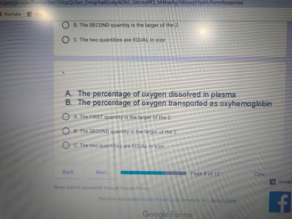 s.google.com/forms/d/e/1FAlpQLSen DnlxjlAa6EoAyAOhS_Gitcmj9fQ_M4bwAg1Wizsq5Yp4A/formResponse
YouTube
B. The SECOND quantity is the larger of the 2.
O C. The two quantities are EQUAL in size
A. The percentage of oxygen dissolved in plasma
B. The percentage of oxygen transported as oxyhemoglobin
O A. The FIRST quantity is the larger of the 2.
O B. The SECOND quantity is the larger of the 2.
C. The two quantities are EQUAL in size
Back
Next
Page 8 of 12
Clea
Google
Never submit passwords through Google Forms.
This form was created inside of Saint Loujs University, Inc, Report Abuse
Google Forms
