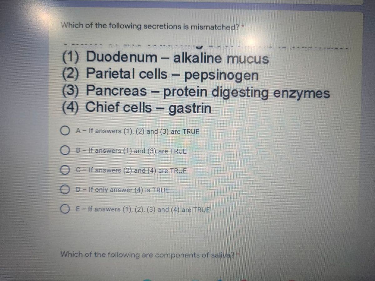 Which of the following secretions is mismatched?
(1) Duodenum - alkaline mucus
(2) Parietal cells - pepsinogen
(3) Pancreas - protein digesting enzymes
(4) Chief cells – gastrin
O A- If answers (1), (2) and (3) are TRUE
O B- If answers (1) and (3) are TRUE
O C-If answers (2) and (4) are TRUE
D-If only answer (4) is TRUE
E-If answers (1), (2), (3) and (4) are TRUE
Which of the following are components of saliva?
