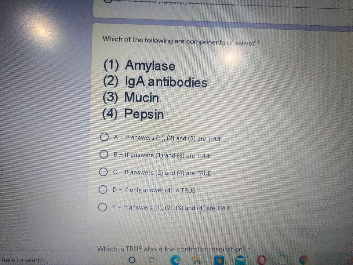 Which of the following are components of saliva?*
(1) Amylase
(2) IgA antibodies
(3) Mucin
(4) Pepsin
O A - If answers (1), (2) and (3) are TRUE
O B- If answers (1) and (3) are TRUE
O C- If answers (2) and (4) are TRUE
D- If only answer (4) is TRUE
O E- If answers (1), (2), (3) and (4) are TRUE
Which is TRUE about the control of respiration?
here to search
