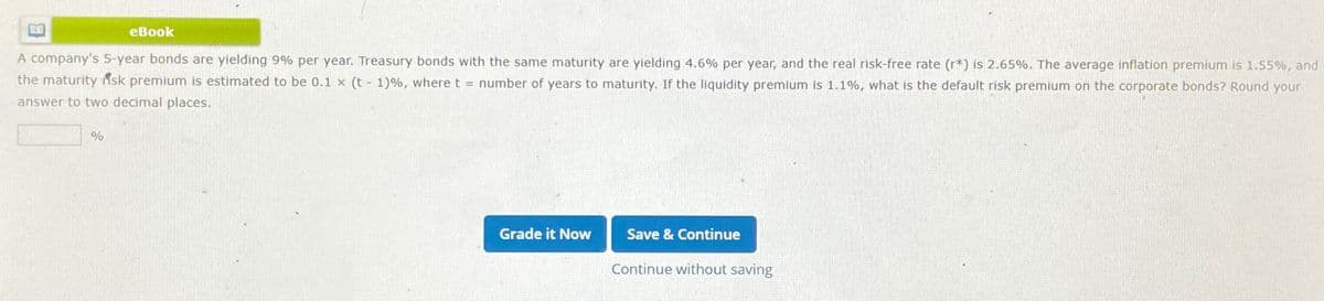 eBook
A company's 5-year bonds are yielding 9% per year. Treasury bonds with the same maturity are yielding 4.6% per year, and the real risk-free rate (r*) is 2.65%. The average inflation premium is 1.55%, and
the maturityisk premium is estimated to be 0.1 x (t-1)%, where t = number of years to maturity. If the liquidity premium is 1.1%, what is the default risk premium on the corporate bonds? Round your
answer to two decimal places.
%
Grade it Now
Save & Continue
Continue without saving