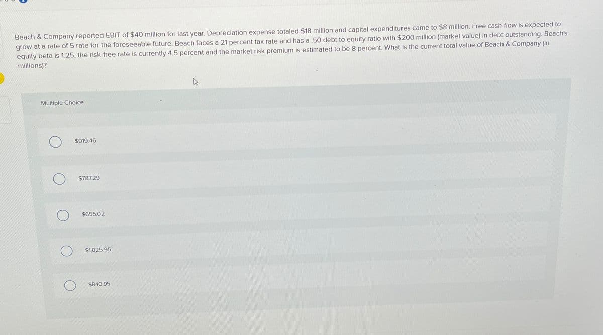 Beach & Company reported EBIT of $40 million for last year. Depreciation expense totaled $18 million and capital expenditures came to $8 million. Free cash flow is expected to
grow at a rate of 5 rate for the foreseeable future. Beach faces a 21 percent tax rate and has a 50 debt to equity ratio with $200 million (market value) in debt outstanding. Beach's
equity beta is 1.25, the risk-free rate is currently 4.5 percent and the market risk premium is estimated to be 8 percent. What is the current total value of Beach & Company (in
millions)?
Multiple Choice
$919.46
O
$787.29
$655.02
$1,025.95
$840.95