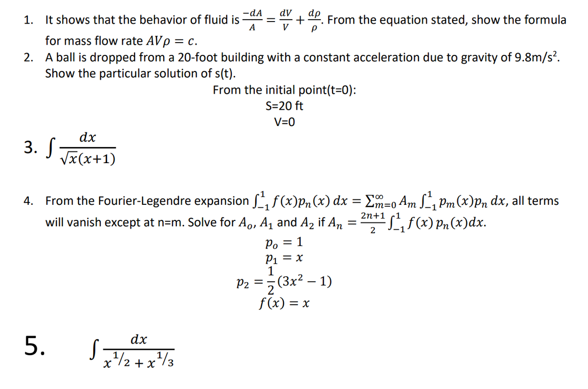 dV
+
V
-dA
1. It shows that the behavior of fluid is
A
From the equation stated, show the formula
for mass flow rate AVp = c.
2. A ball is dropped from a 20-foot building with a constant acceleration due to gravity of 9.8m/s².
Show the particular solution of s(t).
From the initial point(t=0):
S=20 ft
V=0
dx
3. J Jx(x+1)
4. From the Fourier-Legendre expansion , f(x)Pn(x) dx = Em=o Am L, Pm(x)Pn dx, all terms
2n+1
Lf(x) Pn (x)dx.
will vanish except at n=m. Solve for Ao, A, and A, if An
2
= 1
°d
P1 = x
1
-(3х2 — 1)
= -
P2
2
f (x) = x
dx
5.
2 + x
