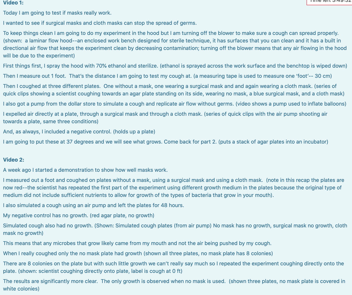 Video 1:
Today I am going to test if masks really work.
I wanted to see if surgical masks and cloth masks can stop the spread of germs.
To keep things clean I am going to do my experiment in the hood but I am turning off the blower to make sure a cough can spread properly.
(shown: a laminar flow hood--an enclosed work bench designed for sterile technique, it has surfaces that you can clean and it has a built in
directional air flow that keeps the experiment clean by decreasing contamination; turning off the blower means that any air flowing in the hood
will be due to the experiment)
First things first, I spray the hood with 70% ethanol and sterilize. (ethanol is sprayed across the work surface and the benchtop is wiped down)
Then I measure out 1 foot. That's the distance I am going to test my cough at. (a measuring tape is used to measure one 'foot'-- 30 cm)
Then I coughed at three different plates. One without a mask, one wearing a surgical mask and and again wearing a cloth mask. (series of
quick clips showing a scientist coughing towards an agar plate standing on its side, wearing no mask, a blue surgical mask, and a cloth mask)
I also got a pump from the dollar store to simulate a cough and replicate air flow without germs. (video shows a pump used to inflate balloons)
I expelled air directly at a plate, through a surgical mask and through a cloth mask. (series of quick clips with the air pump shooting air
towards a plate, same three conditions)
And, as always, lincluded a negative control. (holds up a plate)
I am going to put these at 37 degrees and we will see what grows. Come back for part 2. (puts a stack of agar plates into an incubator)
Video 2:
A week ago I started a demonstration to show how well masks work.
I measured out a foot and coughed on plates without a mask, using a surgical mask and using a cloth mask. (note in this recap the plates are
now red--the scientist has repeated the first part of the experiment using different growth medium in the plates because the original type of
medium did not include sufficient nutrients to allow for growth of the types of bacteria that grow in your mouth).
I also simulated a cough using an air pump and left the plates for 48 hours.
My negative control has no growth. (red agar plate, no growth)
Simulated cough also had no growth. (Shown: Simulated cough plates (from air pump) No mask has no growth, surgical mask no growth, cloth
mask no growth)
This means that any microbes that grow likely came from my mouth and not the air being pushed by my cough.
When I really coughed only the no mask plate had growth (shown all three plates, no mask plate has 8 colonies)
There are 8 colonies on the plate but with such little growth we can't really say much so I repeated the experiment coughing directly onto the
plate. (shown: scientist coughing directly onto plate, label is cough at 0 ft)
The results are significantly more clear. The only growth is observed when no mask is used. (shown three plates, no mask plate is covered in
white colonies)
