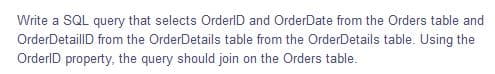 Write a SQL query that selects OrderID and OrderDate from the Orders table and
OrderDetaillD from the OrderDetails table from the OrderDetails table. Using the
OrderlD property, the query should join on the Orders table.
