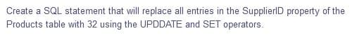 Create a SQL statement that will replace all entries in the SupplierlD property of the
Products table with 32 using the UPDDATE and SET operators.
