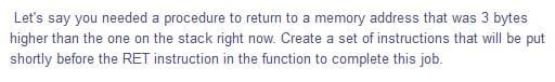 Let's say you needed a procedure to return to a memory address that was 3 bytes
higher than the one on the stack right now. Create a set of instructions that will be put
shortly before the RET instruction in the function to complete this job.
