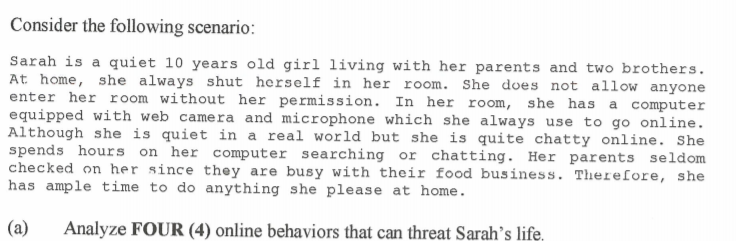 Consider the following scenario:
Sarah is a quiet 10 years old girl living with her parents and two brothers.
At home, she always shut herself in her room. She does not allow anyone
enter her room without her permission. In her room, she has a computer
equipped with web camera and microphone which she always use to go online.
Although she is quiet in a real world but she is quite chatty online. She
spends hours on her computer searching or chatting. Her parents seldom
checked on her since they are busy with their food business. Therefore, she
has ample time to do anything she please at home.
(a)
Analyze FOUR (4) online behaviors that can threat Sarah’s life,
