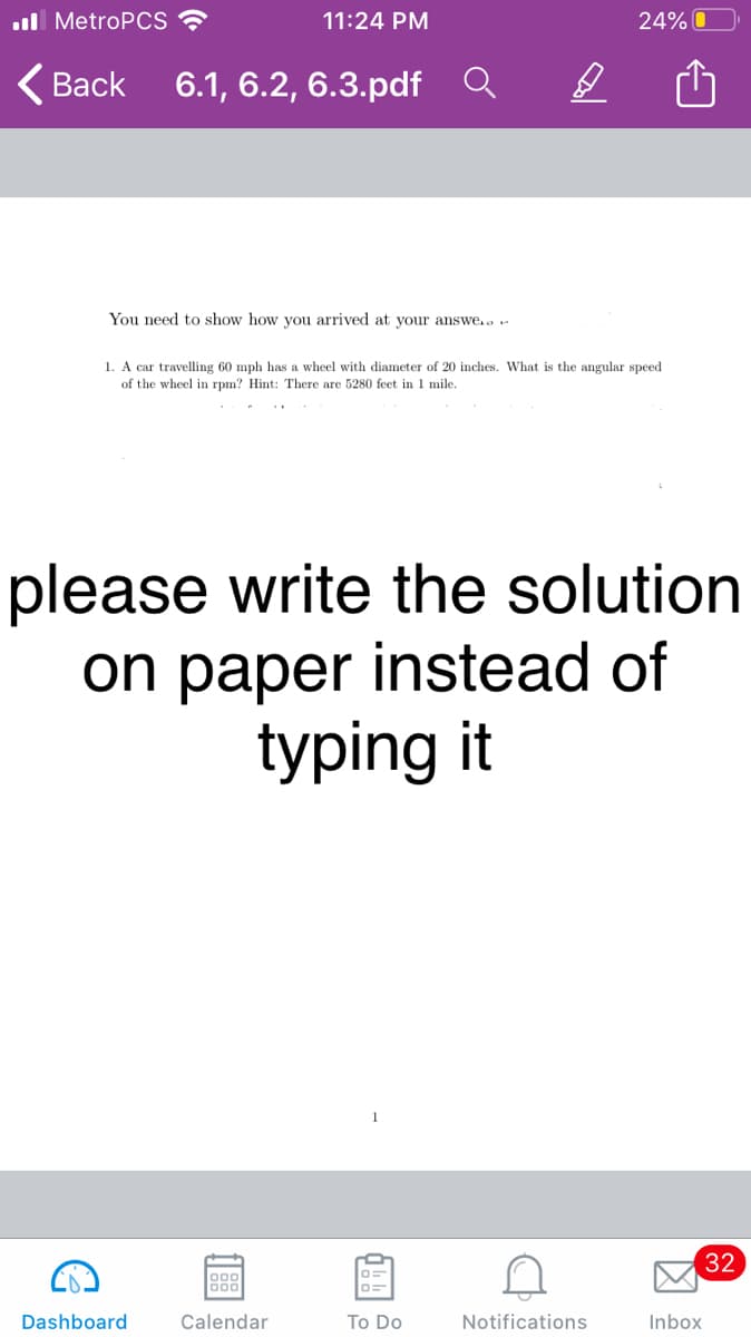 l MetroPCS ?
11:24 PM
24% O
<Вack
6.1, 6.2, 6.3.pdf Q
You need to show how you arrived at your answe..r
1. A car travelling 60 mph has a wheel with diameter of 20 inches. What is the angular speed
of the wheel in rpm? Hint: There are 5280 feet in 1 mile.
please write the solution
on paper instead of
typing it
32
000
Dashboard
Calendar
To Do
Notifications
Inbox
