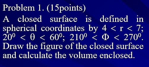 Problem 1. (15points)
A closed surface is defined in
spherical coordinates by 4 < r < 7;
200 < 0 < 60°; 210° < < 270°.
Draw the figure of the closed surface
and calculate the volume enclosed.
