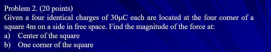 Problem 2. (20 points)
Given a four identical charges of 30µC each are located at the four corner of a
square 4m on a side in free space. Find the magnitude of the force at:
a) Center of the square
b) One corner of the square
