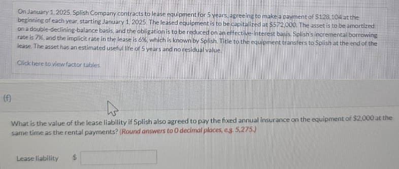 On January 1, 2025, Splish Company contracts to lease equipment for 5 years, agreeing to make a payment of $128,104 at the
beginning of each year, starting January 1, 2025. The leased equipment is to be capitalized at $572,000. The asset is to be amortized
on a double-declining-balance basis, and the obligation is to be reduced on an effective-interest basis. Splish's incremental borrowing
rate is 7%, and the implicit rate in the lease is 6%, which is known by Splish. Title to the equipment transfers to Splish at the end of the
lease. The asset has an estimated useful life of 5 years and no residual value.
Click here to view factor tables.
(f)
What is the value of the lease liability if Splish also agreed to pay the fixed annual insurance on the equipment of $2,000 at the
same time as the rental payments? (Round answers to O decimal places, eg. 5,275.)
Lease liability $