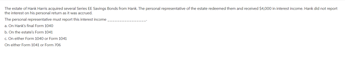 The estate of Hank Harris acquired several Series EE Savings Bonds from Hank. The personal representative of the estate redeemed them and received $4,000 in interest income. Hank did not report
the interest on his personal return as it was accrued.
The personal representative must report this interest income
a. On Hank's final Form 1040
b. On the estate's Form 1041
c. On either Form 1040 or Form 1041
On either Form 1041 or Form 706