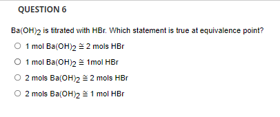 QUESTION 6
Ba(OH)2 is titrated with HBr. Which statement is true at equivalence point?
O 1mol Ba(OH)2 2 mols HBr
O 1 mol Ba(OH)2 = 1mol HBr
O 2 mols Ba(OH)2 2 mols HBr
O 2 mols Ba(OH)2 =1 mol HBr
