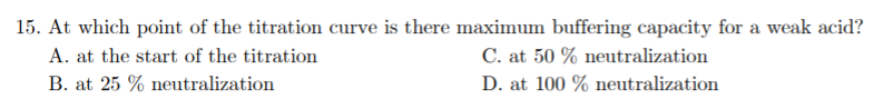 15. At which point of the titration curve is there maximum buffering capacity for a weak acid?
A. at the start of the titration
C. at 50 % neutralization
B. at 25 % neutralization
D. at 100 % neutralization
