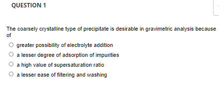 QUESTION 1
The coarsely crystalline type of precipitate is desirable in gravimetric analysis because
of
O greater possibility of electrolyte addition
O a lesser degree of adsorption of impunities
O a high value of supersaturation ratio
a lesser ease of filtering and washing
