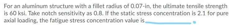 For an aluminum structure with a fillet radius of 0.07-in, the ultimate tensile strength
is 60 ksi. Take notch sensitivity as 0.8. If the static stress concentration is 2.1 for pure
axial loading, the fatigue stress concentration value is.
