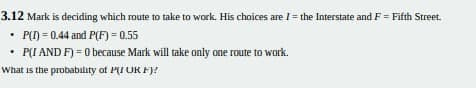 3.12 Mark is deciding which route to take to work. His choices are I= the Interstate and F = Fifth Street.
• P() = 0.44 and P(F) = 0.55
• P(I AND F) = 0 because Mark will take only one route to work.
What is the probability of PI OR FJ?
