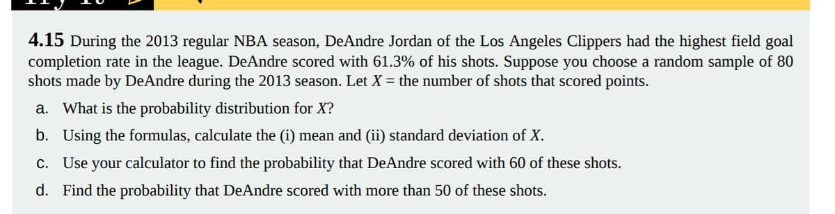 4.15 During the 2013 regular NBA season, DeAndre Jordan of the Los Angeles Clippers had the highest field goal
completion rate in the league. DeAndre scored with 61.3% of his shots. Suppose you choose a random sample of 80
shots made by DeAndre during the 2013 season. Let X = the number of shots that scored points.
a. What is the probability distribution for X?
b. Using the formulas, calculate the (i) mean and (ii) standard deviation of X.
c. Use your calculator to find the probability that DeAndre scored with 60 of these shots.
d. Find the probability that DeAndre scored with more than 50 of these shots.
