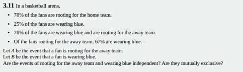 3.11 In a basketball arena,
• 70% of the fans are rooting for the home team.
• 25% of the fans are wearing blue.
• 20% of the fans are wearing blue and are rooting for the away team.
• Of the fans rooting for the away team, 67% are wearing blue.
Let A be the event that a fan is rooting for the away team.
Let B be the event that a fan is wearing blue.
Are the events of rooting for the away team and wearing blue independent? Are they mutually exclusive?
