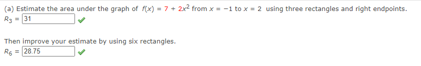 (a) Estimate the area under the graph of f(x) = 7 + 2x2 from x = -1 to x = 2 using three rectangles and right endpoints.
R3 = 31
Then improve your estimate by using six rectangles.
R6 = 28.75
