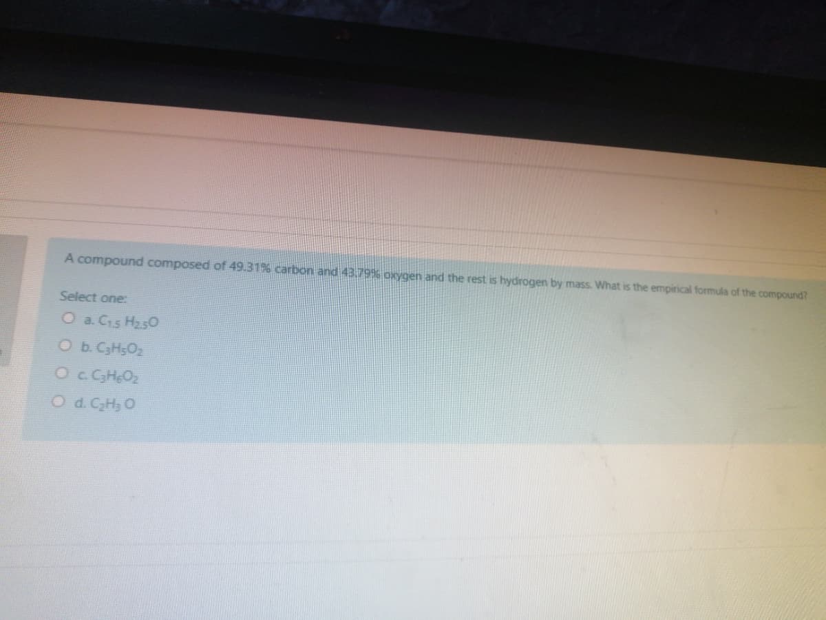 A compound composed of 49.31% carbon and 43.796 oxygen and the rest is hydrogen by mass. What is the empirical formula of the compound?
Select one:
O a. C15 H250
O b. C3H5O2
Oc. CHeO2
O d. CH, O
