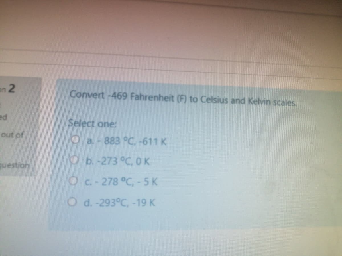 en 2
Convert -469 Fahrenheit (F) to Celsius and Kelvin scales.
pa
Select one:
out of
Oa.-883 °C,-611 K
Оь-273°С. ОК
question
Oc-278 °C,-5K
O d. -293°C,-19 K
