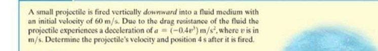 A small projectile is fired vertically downward into a fluid medium with
an initial velocity of 60 m/s. Due to the drag resistance of the fluid the
projectile experiences a deceleration of a = (-0.40) m/s, where vis in
m/s. Determine the projectile's velocity and position 4 s after it is fired.