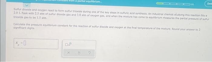 a partial equilibrium.
Deb
Sulfur dioxide and oxygen react to form sulfur trioxide during one of the key steps in sulfuric acid synthesis. An industrial chemist studying this reaction fils a
2.0 Lflask with 2.5 atm of sulfur dloxide gas and 3.8 atm of oxygen gas, and when the mixture has come to equilibrium measures the partial pressure of sulfur
trioxide gas to be 1.5 atm.
Calculate the pressure equilibrium constant for the reaction of sulfur dioxide and oxygen at the final temperature of the mixture. Round your answer to 2
significant digits.
