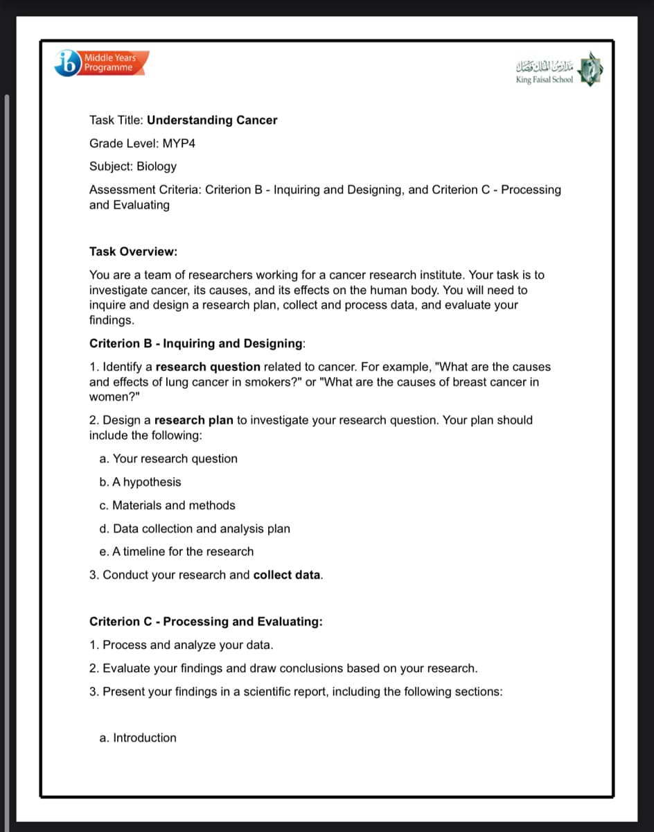 Middle Years
Programme
King Faisal School
Task Title: Understanding Cancer
Grade Level: MYP4
Subject: Biology
Assessment Criteria: Criterion B - Inquiring and Designing, and Criterion C - Processing
and Evaluating
Task Overview:
You are a team of researchers working for a cancer research institute. Your task is to
investigate cancer, its causes, and its effects on the human body. You will need to
inquire and design a research plan, collect and process data, and evaluate your
findings.
Criterion B - Inquiring and Designing:
1. Identify a research question related to cancer. For example, "What are the causes
and effects of lung cancer in smokers?" or "What are the causes of breast cancer in
women?"
2. Design a research plan to investigate your research question. Your plan should
include the following:
a. Your research question
b. A hypothesis
c. Materials and methods
d. Data collection and analysis plan
e. A timeline for the research
3. Conduct your research and collect data.
Criterion C - Processing and Evaluating:
1. Process and analyze your data.
2. Evaluate your findings and draw conclusions based on your research.
3. Present your findings in a scientific report, including the following sections:
a. Introduction