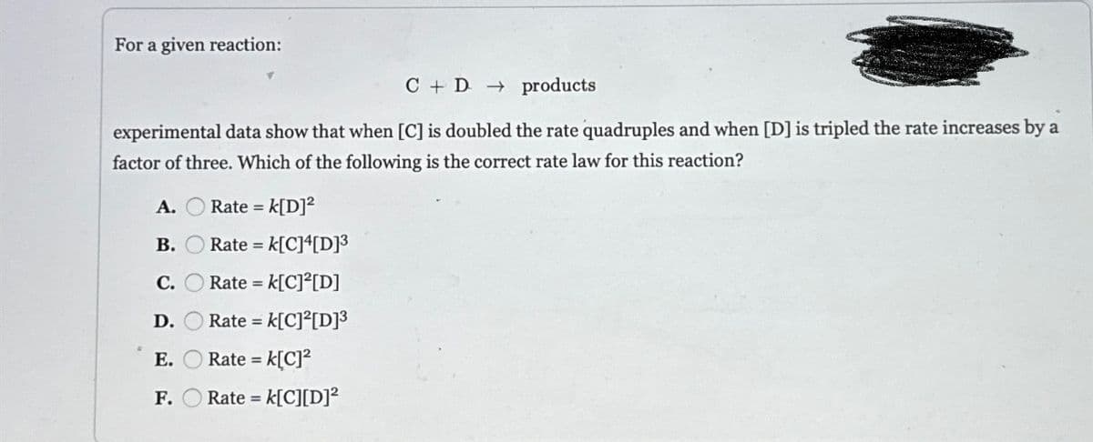 For a given reaction:
C + D → products
experimental data show that when [C] is doubled the rate quadruples and when [D] is tripled the rate increases by a
factor of three. Which of the following is the correct rate law for this reaction?
A.
B.
C.
D.
E.
F.
k[D]²
Rate =
Rate = k[C]4[D]³
Rate = k[C]²[D]
Rate = K[C]²[D]³
Rate = K[C]²
Rate = K[C][D]²