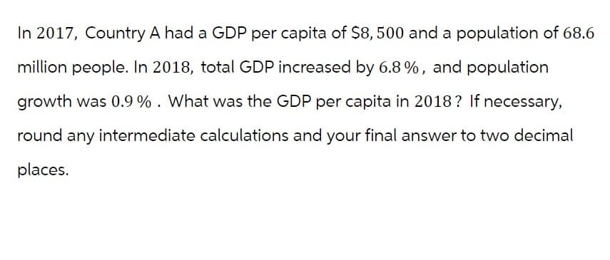 In 2017, Country A had a GDP per capita of $8,500 and a population of 68.6
million people. In 2018, total GDP increased by 6.8%, and population
growth was 0.9%. What was the GDP per capita in 2018? If necessary,
round any intermediate calculations and your final answer to two decimal
places.