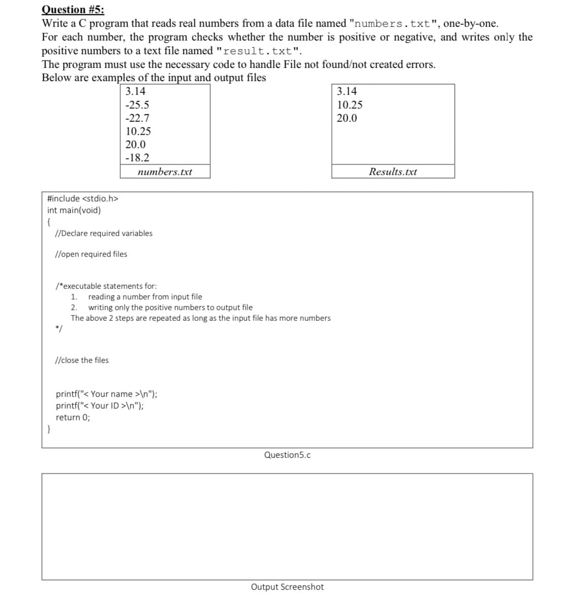 Question #5:
Write a C program that reads real numbers from a data file named "numbers.txt", one-by-one.
For each number, the program checks whether the number is positive or negative, and writes only the
positive numbers to a text file named "result.txt".
The program must use the necessary code to handle File not found/not created errors.
Below are examples of the input and output files
3.14
3.14
-25.5
-22.7
10.25
20.0
10.25
20.0
-18.2
numbers.txt
Results.txt
#include <stdio.h>
int main(void)
{
//Declare required variables
//open required files
/*executable statements for:
reading a number from input file
2. writing only the positive numbers to output file
The above 2 steps are repeated as long as the input file has more numbers
*/
1.
//close the files
printf("< Your name >\n");
printf("< Your ID >\n");
return 0;
}
Question5.c
Output Screenshot
