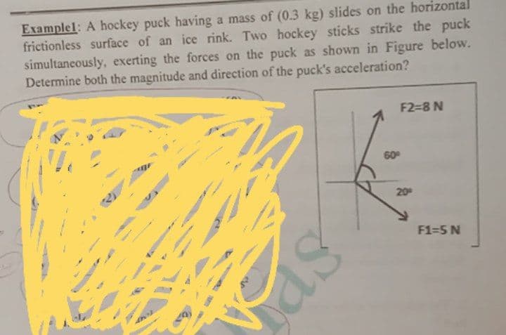 Examplel: A hockey puck having a mass of (0.3 kg) slides on the horizontal
frictionless surface of an ice rink. Two hockey sticks strike the puck
simultaneously, exerting the forces on the puck as shown in Figure below.
Determine both the magnitude and direction of the puck's acceleration?
F2-8 N
60
20
F1-5 N
as
