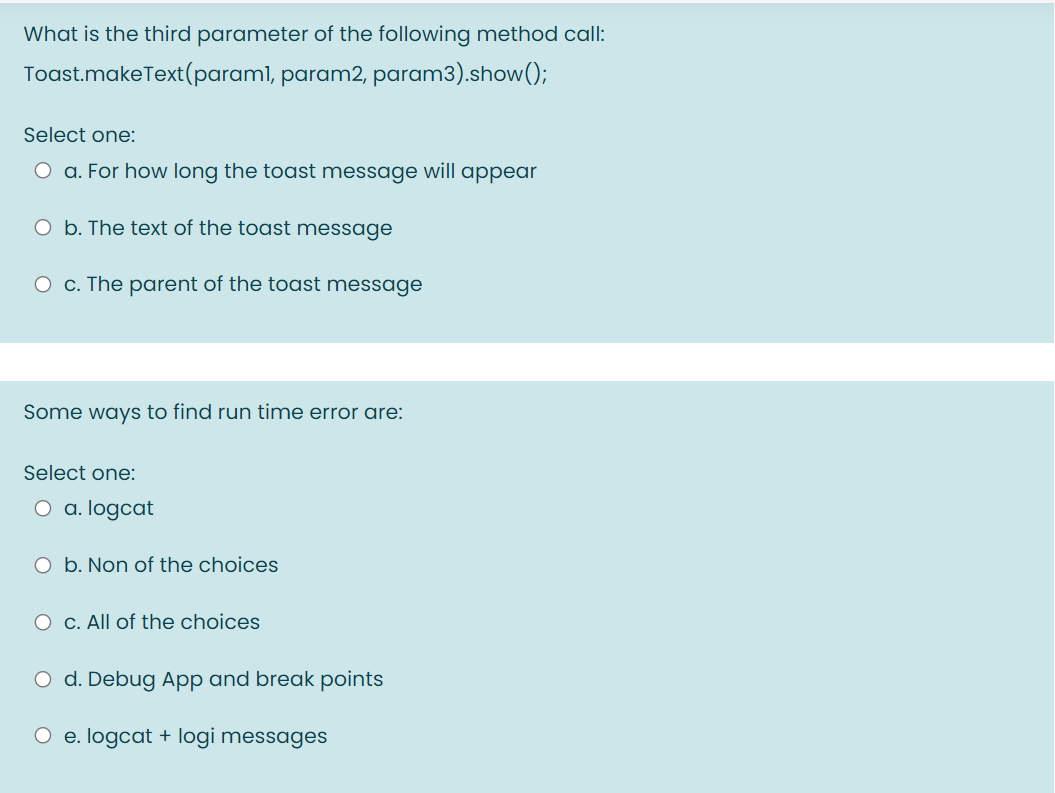 What is the third parameter of the following method call:
Toast.makeText(paraml, param2, param3).show();
Select one:
O a. For how long the toast message will appear
O b. The text of the toast message
O c. The parent of the toast message
Some ways to find run time error are:
Select one:
O a. logcat
O b. Non of the choices
O c. All of the choices
O d. Debug App and break points
O e. logcat + logi messages
