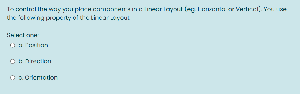 To control the way you place components in a Linear Layout (eg. Horizontal or Vertical). You use
the following property of the Linear Layout
Select one:
O a. Position
O b. Direction
O c. Orientation
