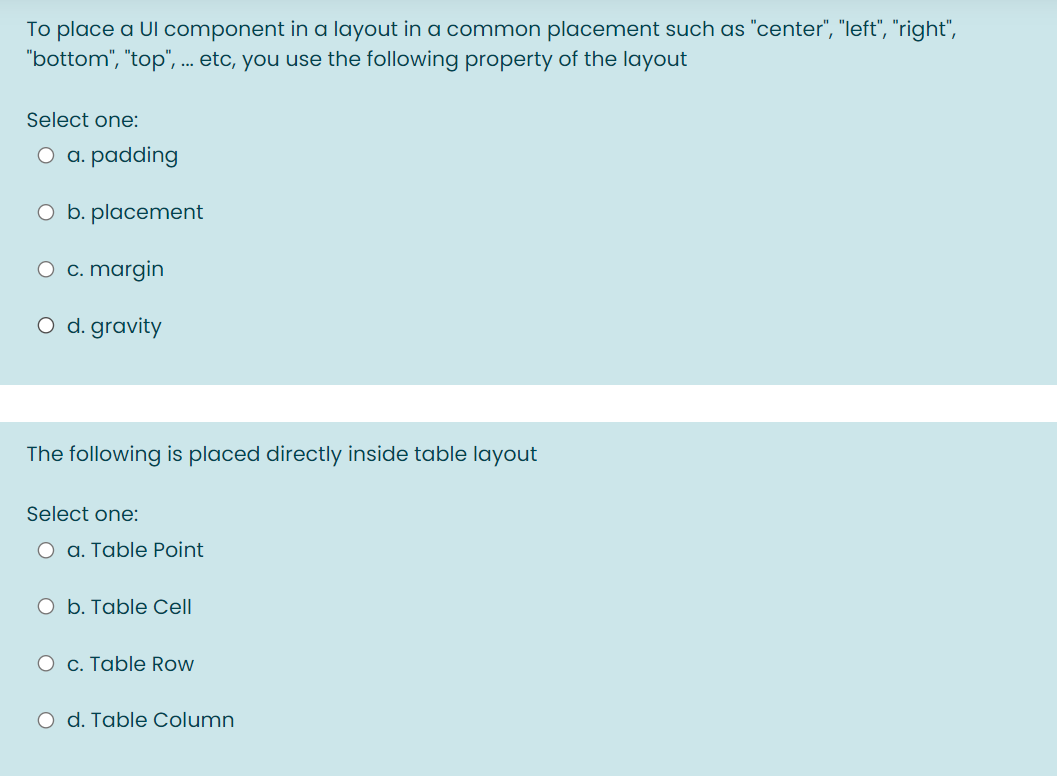 To place a Ul component in a layout in a common placement such as "center", "left", "right",
"bottom", "top", ... etc, you use the following property of the layout
Select one:
O a. padding
O b. placement
O c. margin
O d. gravity
The following is placed directly inside table layout
Select one:
O a. Table Point
O b. Table Cell
O c. Table Row
O d. Table Column
