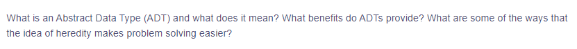 What is an Abstract Data Type (ADT) and what does it mean? What benefits do ADTs provide? What are some of the ways that
the idea of heredity makes problem solving easier?