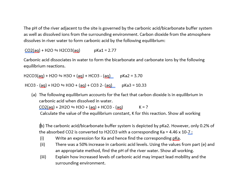 The pH of the river adjacent to the site is governed by the carbonic acid/bicarbonate buffer system
as well as dissolved ions from the surrounding environment. Carbon dioxide from the atmosphere
dissolves in river water to form carbonic acid by the following equilibrium:
CO2{ag) + H20 S H2CO3(ag)
pkа1 - 2.77
Carbonic acid dissociates in water to form the bicarbonate and carbonate ions by the following
equilibrium reactions.
Н2СОЗ(ag) + H205 нЗО + (ag) + нсоЗ- (ag)—
pKa2 = 3.70
НСОЗ - (ag) + H20— НЗО + (ag) + соЗ 2- (аg)
pКа3 %3D10.33
(a) The following equilibrium accounts for the fact that carbon dioxide is in equilibrium in
carbonic acid when dissolved in water.
CO2(ag) + 2H20 S H30 + (ag) + HCO3 - (ag)
K = ?
Calculate the value of the equilibrium constant, K for this reaction. Show all working
(b) The carbonic acid/bicarbonate buffer system is depicted by pKa2. However, only 0.2% of
the absorbed CO2 is converted to H2CO3 with a corresponding Ka = 4.46 x 10-Z:
Write an expression for Ka and hence find the corresponding pKa.
There was a 50% increase in carbonic acid levels. Using the values from part (e) and
an appropriate method, find the pH of the river water. Show all working.
Explain how increased levels of carbonic acid may impact lead mobility and the
(i)
(ii)
(ii)
surrounding environment.
