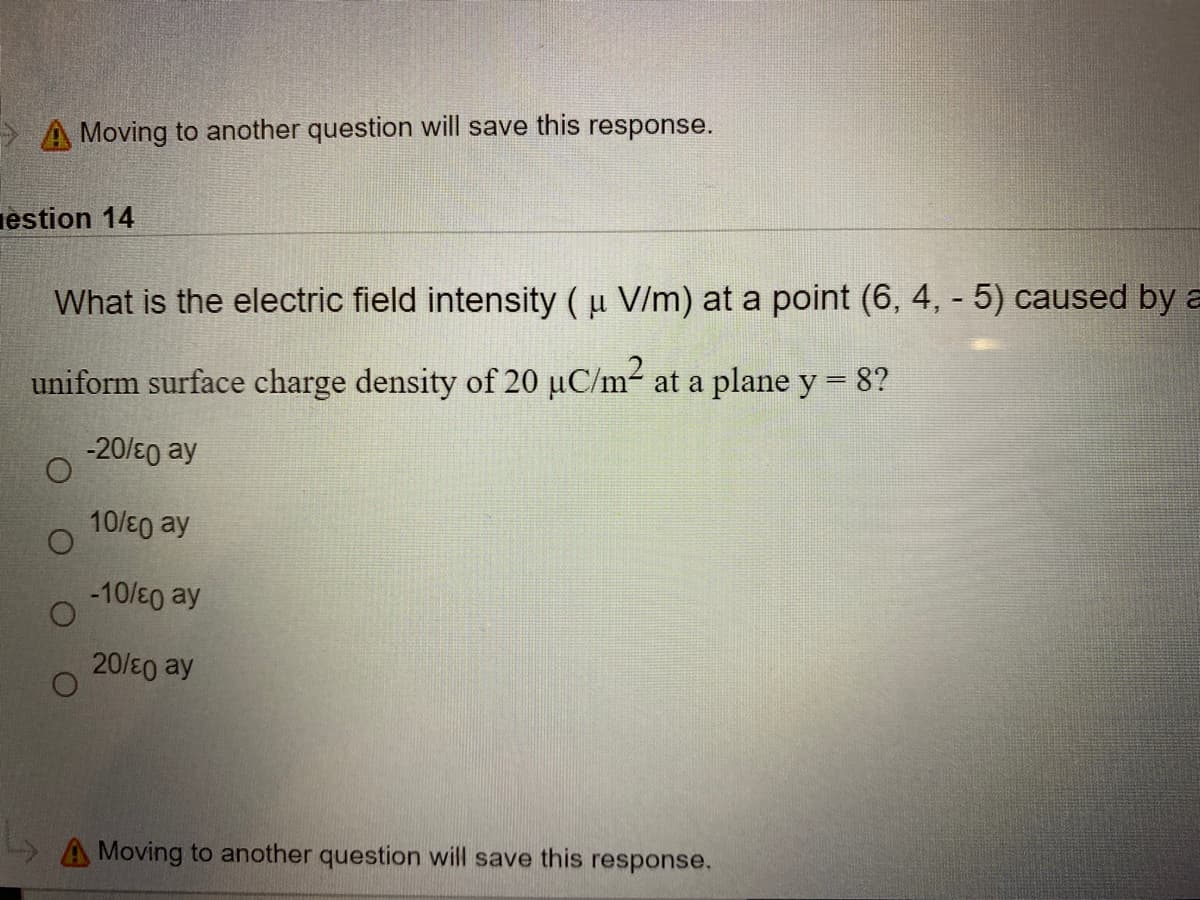 > A Moving to another question will save this response.
iestion 14
What is the electric field intensity (u V/m) at a point (6, 4, - 5) caused by a
uniform surface charge density of 20 µC/m2 at a plane y = 8?
-20/E0 ay
10/E0 ay
-10/E0 ay
20/E0 ay
A Moving to another question will save this response.
