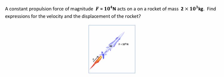 A constant propulsion force of magnitude F = 10*N acts on a on a rocket of mass 2 x 10 kg. Find
expressions for the velocity and the displacement of the rocket?
F= 10N
